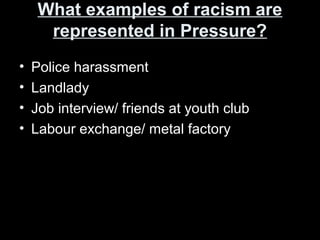 What examples of racism areWhat examples of racism are
represented in Pressure?represented in Pressure?
• Police harassment
• Landlady
• Job interview/ friends at youth club
• Labour exchange/ metal factory
 