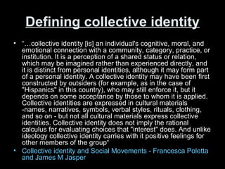 Defining collective identityDefining collective identity
• “…collective identity [is] an individual's cognitive, moral, and
emotional connection with a community, category, practice, or
institution. It is a perception of a shared status or relation,
which may be imagined rather than experienced directly, and
it is distinct from personal identities, although it may form part
of a personal identity. A collective identity may have been first
constructed by outsiders (for example, as in the case of
"Hispanics" in this country), who may still enforce it, but it
depends on some acceptance by those to whom it is applied.
Collective identities are expressed in cultural materials
-names, narratives, symbols, verbal styles, rituals, clothing,
and so on - but not all cultural materials express collective
identities. Collective identity does not imply the rational
calculus for evaluating choices that "interest" does. And unlike
ideology collective identity carries with it positive feelings for
other members of the group“
• Collective identity and Social Movements - Francesca Poletta
and James M Jasper
 