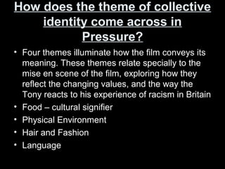 How does the theme of collectiveHow does the theme of collective
identity come across inidentity come across in
Pressure?Pressure?
• Four themes illuminate how the film conveys its
meaning. These themes relate specially to the
mise en scene of the film, exploring how they
reflect the changing values, and the way the
Tony reacts to his experience of racism in Britain
• Food – cultural signifier
• Physical Environment
• Hair and Fashion
• Language
 