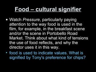 Food – cultural signifierFood – cultural signifier
• Watch Pressure, particularly paying
attention to the way food is used in the
film, for example, in the breakfast scene
and/or the scene in Portobello Road
Market. Think about what kind of tensions
the use of food reflects, and why the
director uses it in this way.
• food is used to indicate values. What is
signified by Tony's preference for chips?
 