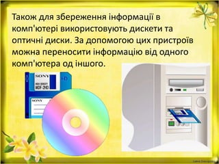 Також для збереження інформації в
комп'ютері використовують дискети та
оптичні диски. За допомогою цих пристроїв
можна переносити інформацію від одного
комп'ютера од іншого.
 