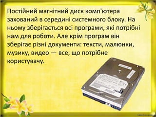 Постійний магнітний диск комп'ютера
захований в середині системного блоку. На
ньому зберігається всі програми, які потрібні
нам для роботи. Але крім програм він
зберігає різні документи: тексти, малюнки,
музику, видео — все, що потрібне
користувачу.
 