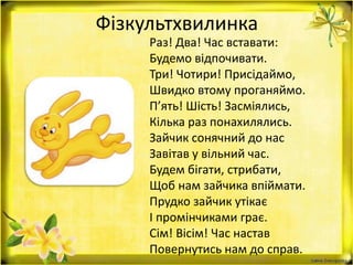 Фізкультхвилинка
Раз! Два! Час вставати:
Будемо відпочивати.
Три! Чотири! Присідаймо,
Швидко втому проганяймо.
П’ять! Шість! Засміялись,
Кілька раз понахилялись.
Зайчик сонячний до нас
Завітав у вільний час.
Будем бігати, стрибати,
Щоб нам зайчика впіймати.
Прудко зайчик утікає
І промінчиками грає.
Сім! Вісім! Час настав
Повернутись нам до справ.
 