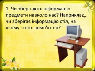 1. Чи зберігають інформацію
предмети навколо нас? Наприклад,
чи зберігає інформацію стіл, на
якому стоїть комп'ютер?
 