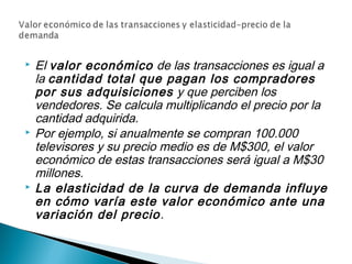  El valor económico de las transacciones es igual a
la cantidad total que pagan los compradores
por sus adquisiciones y que perciben los
vendedores. Se calcula multiplicando el precio por la
cantidad adquirida.
 Por ejemplo, si anualmente se compran 100.000
televisores y su precio medio es de M$300, el valor
económico de estas transacciones será igual a M$30
millones.
 La elasticidad de la curva de demanda influye
en cómo varía este valor económico ante una
variación del precio.
 