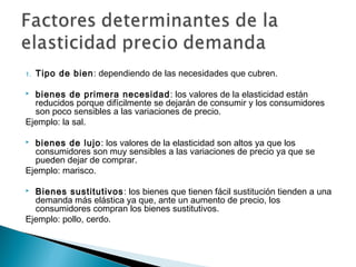 1. Tipo de bien: dependiendo de las necesidades que cubren.
 bienes de primera necesidad: los valores de la elasticidad están
reducidos porque difícilmente se dejarán de consumir y los consumidores
son poco sensibles a las variaciones de precio.
Ejemplo: la sal.
 bienes de lujo: los valores de la elasticidad son altos ya que los
consumidores son muy sensibles a las variaciones de precio ya que se
pueden dejar de comprar.
Ejemplo: marisco.
 Bienes sustitutivos: los bienes que tienen fácil sustitución tienden a una
demanda más elástica ya que, ante un aumento de precio, los
consumidores compran los bienes sustitutivos.
Ejemplo: pollo, cerdo.
 