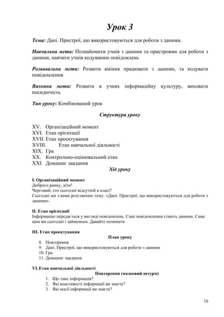 Урок 3
Тема: Дані. Пристрої, що використовуються для роботи з даними.
Навчальна мета: Познайомити учнів з даними та пристроями для роботи з
даними, навчити учнів кодуванню повідомлень
Розвивальна мета: Розвити вміння працювати з даними, та кодувати
повідомлення
Виховна мета: Розвити в учнях інформаційну культуру, виховати
посидючість
Тип уроку: Комбінований урок
Структура уроку
XV. Організаційний момент
XVI. Етап орієнтації
XVII. Етап проектування
XVIII. Етап навчальної діяльності
XIX. Гра
XX. Контрольно-оцінювальний етап
XXI. Домашнє завдання
Хід уроку
І. Організаційний момент
Доброго ранку, діти!
Черговий, хто сьогодні відсутній в класі?
Сьогодні ми з вами розглянемо тему: «Дані. Пристрої, що використовуються для роботи з
даними».
ІІ. Етап орієнтації
Інформацію передається у вигляді повідомлень. Самі повідомлення стають даними. Саме
цим ми сьогодні і займемося. Давайте починати.
ІІІ. Етап проектування
План уроку
8. Повторення
9. Дані. Пристрої, що використовуються для роботи з даними
10. Гра
11. Домашнє завдання
VI. Етап навчальної діяльності
Повторення (мозковий штурм)
1. Що таке інформація?
2. Які властивості інформації ви знаєте?
3. Які носії інформації ви знаєте?
10
 