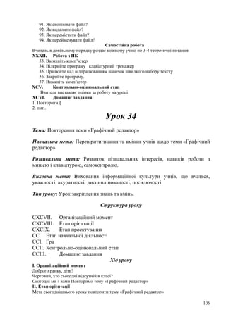 91. Як скопіювати файл?
92. Як видалити файл?
93. Як перемістити файл?
94. Як перейменувати файл?
Самостійна робота
Вчитель в довільному порядку роздає кожному учню по 3-4 теоретичні питання
XXXII. Робота з ПК
33. Ввімкніть комп’ютер
34. Відкрийте програму клавіатурний тренажер
35. Працюйте над відпрацюванням навичок швидкого набору тексту
36. Закрийте програму.
37. Вимкніть комп’ютер
XCV. Контрольно-оцінювальний етап
Вчитель виставляє оцінки за роботу на уроці
XCVI. Домашнє завдання
1. Повторити §
2. пит..
Урок 34
Тема: Повторення теми «Графічний редактор»
Навчальна мета: Перевірити знання та вміння учнів щодо теми «Графічний
редактор»
Розвивальна мета: Розвиток пізнавальних інтересів, навиків роботи з
мишею і клавіатурою, самоконтролю.
Виховна мета: Виховання інформаційної культури учнів, що вчаться,
уважності, акуратності, дисциплінованості, посидючості.
Тип уроку: Урок закріплення знань та вмінь.
Структура уроку
CXCVII. Організаційний момент
CXCVIII. Етап орієнтації
CXCIX. Етап проектування
CC. Етап навчальної діяльності
CCI. Гра
CCII. Контрольно-оцінювальний етап
CCIII. Домашнє завдання
Хід уроку
І. Організаційний момент
Доброго ранку, діти!
Черговий, хто сьогодні відсутній в класі?
Сьогодні ми з вами Повторимо тему «Графічний редактор»
ІІ. Етап орієнтації
Мета сьогоднішнього уроку повторити тему «Графічний редактор»
106
 