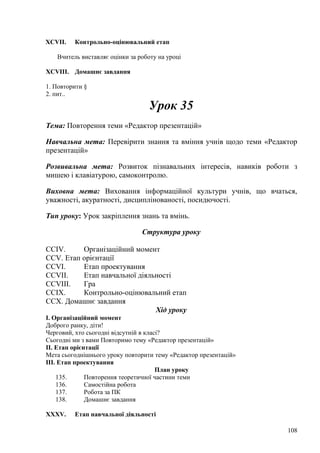 XCVII. Контрольно-оцінювальний етап
Вчитель виставляє оцінки за роботу на уроці
XCVIII. Домашнє завдання
1. Повторити §
2. пит..
Урок 35
Тема: Повторення теми «Редактор презентацій»
Навчальна мета: Перевірити знання та вміння учнів щодо теми «Редактор
презентацій»
Розвивальна мета: Розвиток пізнавальних інтересів, навиків роботи з
мишею і клавіатурою, самоконтролю.
Виховна мета: Виховання інформаційної культури учнів, що вчаться,
уважності, акуратності, дисциплінованості, посидючості.
Тип уроку: Урок закріплення знань та вмінь.
Структура уроку
CCIV. Організаційний момент
CCV. Етап орієнтації
CCVI. Етап проектування
CCVII. Етап навчальної діяльності
CCVIII. Гра
CCIX. Контрольно-оцінювальний етап
CCX. Домашнє завдання
Хід уроку
І. Організаційний момент
Доброго ранку, діти!
Черговий, хто сьогодні відсутній в класі?
Сьогодні ми з вами Повторимо тему «Редактор презентацій»
ІІ. Етап орієнтації
Мета сьогоднішнього уроку повторити тему «Редактор презентацій»
ІІІ. Етап проектування
План уроку
135. Повторення теоретичної частини теми
136. Самостійна робота
137. Робота за ПК
138. Домашнє завдання
XXXV. Етап навчальної діяльності
108
 
