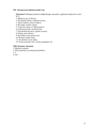 XII. Контрольно-оцінювальний етап
Завдання 2. Використовуючи шифр Цезаря, закодуйте українські прислів’я, ключ
К=2:
1. Правда суду не боїться.
2. На хорошу квітку і бджілка летить.
3. Легко здобуте легко й забути.
4. Від жару і камінь трісне.
5. Слово не стріла, а глибше ранить.
6. Свій розум май і людей питай.
7. Розумний розсудить, дурень осудить.
8. Кінець діло хвалить.
9. Без роботи день роком стає.
10. В науці старих нема.
11. Без вміння і сила зайва.
12. Сонце відчиняє світ, а книга відкриває очі.
XIII.Домашнє завдання
1. Вивчити терміни
2. Підготуватися до контрольної роботи
3. §
4. пит.
13
 