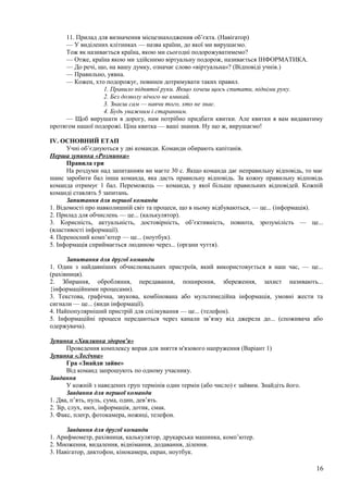 11. Прилад для визначення місцезнаходження об’єкта. (Навігатор)
— У виділених клітинках — назва країни, до якої ми вирушаємо.
Тож як називається країна, якою ми сьогодні подорожуватимемо?
— Отже, країна якою ми здійснимо віртуальну подорож, називається ІНФОРМАТИКА.
— До речі, що, на вашу думку, означає слово «віртуальна»? (Відповіді учнів.)
— Правильно, уявна.
— Кожен, хто подорожує, повинен дотримувати таких правил.
1. Правило піднятої руки. Якщо хочеш щось спитати, підніми руку.
2. Без дозволу нічого не вмикай.
3. Знаєш сам — навчи того, хто не знає.
4. Будь уважним і старанним.
— Щоб вирушати в дорогу, нам потрібно придбати квитки. Але квитки я вам видаватиму
протягом нашої подорожі. Ціна квитка — ваші знання. Ну що ж, вирушаємо!
IV. ОСНОВНИЙ ЕТАП
Учні об’єднуються у дві команди. Команди обирають капітанів.
Перша зупинка «Розминка»
Правила гри
На роздуми над запитанням ви маєте 30 с. Якщо команда дає неправильну відповідь, то має
шанс заробити бал інша команда, яка дасть правильну відповідь. За кожну правильну відповідь
команда отримує 1 бал. Переможець — команда, у якої більше правильних відповідей. Кожній
команді ставлять 5 запитань.
Запитання для першої команди
1. Відомості про навколишній світ та процеси, що в ньому відбуваються, — це... (інформація).
2. Прилад для обчислень — це... (калькулятор).
3. Корисність, актуальність, достовірність, об’єктивність, повнота, зрозумілість — це...
(властивості інформації).
4. Переносний комп’ютер — це... (ноутбук).
5. Інформація сприймається людиною через... (органи чуття).
Запитання для другої команди
1. Один з найдавніших обчислювальних пристроїв, який використовується в наш час, — це...
(рахівниця).
2. Збирання, обробляння, передавання, поширення, збереження, захист називають...
{інформаційними процесами).
3. Текстова, графічна, звукова, комбінована або мультимедійна інформація, умовні жести та
сигнали — це... (види інформації).
4. Найпопулярніший пристрій для спілкування — це... (телефон).
5. Інформаційні процеси передаються через канали зв’язку від джерела до... (споживача або
одержувача).
Зупинка «Хвилинка здоров'я»
Проведення комплексу вправ для зняття м'язового напруження (Варіант 1)
Зупинка «Логічна»
Гра «Знайди зайве»
Від команд запрошують по одному учаснику.
Завдання
У кожній з наведених груп термінів один термін (або число) є зайвим. Знайдіть його.
Завдання для першої команди
1. Два, п’ять, нуль, сума, один, дев’ять.
2. Зір, слух, нюх, інформація, дотик, смак.
3. Факс, плеєр, фотокамера, ножиці, телефон.
Завдання для другої команди
1. Арифмометр, рахівниця, калькулятор, друкарська машинка, комп’ютер.
2. Множення, видалення, віднімання, додавання, ділення.
3. Навігатор, диктофон, кінокамера, екран, ноутбук.
16
 