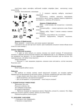 комп’ютер; екран; диктофон; мобільний телефон; мікрофон; факс; вентилятор; плеєр;
калькулятор;
ноутбук; блок живлення; кінокамера.
2. З поданого переліку виберіть властивості
інформації:
актуальність; глибина; швидкість передавання;
зрозумілість; якість; висота; ширина; повнота; корисність;
достовірність; довжина; об’єктивність.
Зупинка «У Країні ребусів»
Ребус - слово-загадка, яке складається з малюнків,
цифр і букв.
Розгадати ребус — означає прочитати слово. Кожна
команда
отримує ребус. Через 5 хвилин команда повинна
дати відповіді
і пояснити, чому вийшло так, а не інакше.
Відповіді. Інформатика, інтернет, навушники,
диск.
Зупинка «У Країні пазлів»
Ваше завдання — скласти пазл, дати назву поданого пристрою
і розповісти все, що вам про нього відомо. (Для підвищення складності можна обидва пазли
скласти в один конверт.)
Зупинка «Художня»
Гра «Відгадай малюнок»
— А зараз до мене вийдуть по одному учаснику від кожної команди. Я показуватиму
малюнок, а обраний учасник-ведучий повинен дати інформацію про те, що зображено на малюнку
(не називаючи сам предмет), і за тією інформацією ви повинні відгадати, про що йдеться. Хто
перший відгадає, той займає місце ведучого.
(Показ малюнків)
— Молодці! І з цим завданням упорались, показали свою кмітливість, логічне мислення.
Рухаємось далі.
Кінцева зупинка
Комп’ютерний кабінет школи.
Рефлексія
Ми прибули на кінцеву зупинку нашої віртуальної подорожі, але подорож країною
Інформатика ми продовжимо на наступних уроках, де будемо дізнаватися про щось нове і цікаве.
— А зараз скажіть мені, будь ласка, чи сподобалась вам ця подорож?
— Який настрій був у вас протягом подорожі?
— Діти, як ви вважаєте, хто розумніший — комп’ютер чи людина?
V. ПІДБИТТЯ ПІДСУМКІВ УРОКУ
Закінчилась гра у нас,
Результат дізнатись час.
Хто найкраще потрудився,
В подорожі відрізнився?
— Протягом подорожі ви отримували квитки. Порахуйте, скільки їх у кожного. Хто зібрав
найбільшу кількість квитків, отримує грамоту від комп’ютера.
Оцінюються роботи учнів на уроці.
VI. ДОМАШНЄ ЗАВДАННЯ
1. Повторити тему «Інформація».
2. Завдання за підручником
18
 