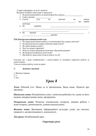 А зараз перевіримо, як ви їх засвоїли.
Вставити потрібні слова замість пропусків.
1. Не розпочинай роботу за комп'ютером без дозволу __________________.
2. Спину тримай _________________.
3. Сидіти слід на відстані не менше
_______________________________________________________ від екрана
монітора.
4. Не торкайся ________________________________________
____________________________________________________________________
________________________________________________
5. Не працюй ____________________________________________ і
_____________________________ руками.
XXI. Контрольно-оцінювальний етап
1. Чи можна розпочинати роботу за комп'ютером без дозволу вчителя?
2. На якій відстані від екрана монітора треба сидіти?
3. Як треба тримати спину?
4. Чого не можна торкатися?
5. Чому не можна працювати вологими і брудними руками?
6. Як ввімкнути/вимкнути комп’ютер?
7. Що роботи, якщо комп’ютер не реагує на дії?
Сьогодні ми з вами ознайомилися з комп’ютером та основами коректної роботи за
комп’ютером.
Учитель оцінює роботу учнів на уроці
V. Домашнє завдання
1. Вивчити терміни
2. §
3. пит..
Урок 8
Тема: Робочий стіл. Меню та їх призначення. Види меню. Поняття про
програму.
Навчальна мета: Познайомити учнів з поняттям робочий стіл, меню та його
видами, використанням меню, програмами.
Розвивальна мета: Розвиток пізнавальних інтересів, навиків роботи з
комп’ютером, самоконтролю, уміння конспектувати.
Виховна мета: Виховання інформаційної культури учнів, що вчаться,
уважності, дисциплінованості, посидючості.
Тип уроку: Комбінований урок.
Структура уроку
30
 