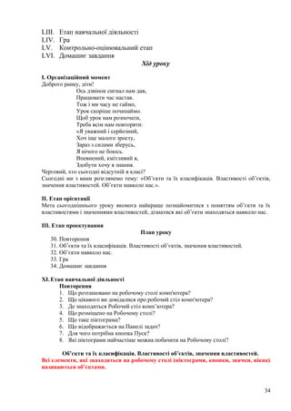 LIII. Етап навчальної діяльності
LIV. Гра
LV. Контрольно-оцінювальний етап
LVI. Домашнє завдання
Хід уроку
І. Організаційний момент
Доброго ранку, діти!
Ось дзвінок сигнал нам дав,
Працювати час настав.
Тож і ми часу не гаймо,
Урок скоріше починаймо.
Щоб урок нам розпочати,
Треба всім нам повторяти:
«Я уважний і серйозний,
Хоч іще малого зросту,
Зараз з силами зберусь,
Я нічого не боюсь.
Впевнений, кмітливий я,
Здобути хочу я знання.
Черговий, хто сьогодні відсутній в класі?
Сьогодні ми з вами розглянемо тему: «Об’єкти та їх класифікація. Властивості об’єктів,
значення властивостей. Об’єкти навколо нас.».
ІІ. Етап орієнтації
Мета сьогоднішнього уроку якомога найкраще познайомитися з поняттям об’єкти та їх
властивостями і значеннями властивостей, дізнатися які об’єкти знаходяться навколо нас.
ІІІ. Етап проектування
План уроку
30. Повторення
31. Об’єкти та їх класифікація. Властивості об’єктів, значення властивостей.
32. Об’єкти навколо нас.
33. Гра
34. Домашнє завдання
XI.Етап навчальної діяльності
Повторення
1. Що розташовано на робочому столі комп'ютера?
2. Що цікавого ви довідалися про робочий стіл комп'ютера?
3. Де знаходиться Робочий стіл комп’ютера?
4. Що розміщено на Робочому столі?
5. Що таке піктограма?
6. Що відображається на Панелі задач?
7. Для чого потрібна кнопка Пуск?
8. Які піктограми найчастіше можна побачити на Робочому столі?
Об’єкти та їх класифікація. Властивості об’єктів, значення властивостей.
Всі елементи, які знаходяться на робочому столі (піктограми, кнопки, значки, вікна)
називаються об’єктами.
34
 