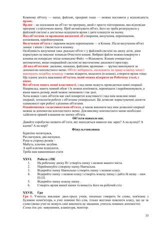 Кожному об'єкту — папці, файлові, програмі тощо — можна поставити у відповідність
ярлик.
Ярлик – це посилання на об’єкт чи програму, який є просто піктограмою, яка відповідає
програмі з стрілочкою внизу. Щоб активізувати об'єкт, його не треба розшукувати у
файловій системі а достатньо відшукати ярлик і двічі клацнути на ньому.
Над об’єктами та ярликами визначені дії створення, вилучення, переміщення,
копіювання, перейменування.
Вилучення об'єкта є окремим видом переміщення — в Кошик. Після вилучення об'єкт
зникає з вікна і з'являється в кошику.
Особливість вилучення така: реально об'єкт є у файловій системі на диску доти, доки
користувач не виконає команди Очистити кошик. Вибрані файли можна повернути з
кошика на попереднє місце командою Файл → Відновити. Кошик очищається
автоматично, якщо операційній системі не вистачатиме дискового простору.
Дії над об'єктами: дисками, папками, файлами, ярликами — зручно виконувати за
допомогою контекстного меню. Об'єкт вибирають, натискають на праву клавішу миші і
виконують потрібну команду з меню відкрити, видалити (в кошик), створити ярлик тощо.
Ще одним досить важливим об’єктом, який можна відкрити на Робочому столі, є
вікно.
Всі об'єкти мають певні властивості, і над ними можуть проводитися певні операції.
Наприклад, мають певний обсяг і їх можна копіювати, переміщати і перейменовувати, а
вікна мають розмір, який можна змінювати і так далі.
Хоча кожен з цих об'єктів має свої конкретні властивості і над ним можливі певні
операції, технологія роботи з об'єктами універсальні. Це дозволяє користувачеві досягти
однаковості при роботі з різними об'єктами.
Ознайомитися з властивостями об'єкта, а також виконати над ним дозволені операції
можна за допомогою контекстного меню. Для виклику контекстного меню необхідно
здійснити правий клацання на значку об'єкта.
Об’єкти навколо нас.
Давайте спробуємо назвати об’єкти, які знаходяться навколо нас зараз? А на вулиці? А
вдома? А на морі?
Фізкультхвилинка
Буратіно потягнувся,
Раз нагнувся, два нагнувся.
Руки в сторону розвів –
Мабуть, ключик загубив.
А щоб ключик відшукати,
Треба нам навшпиньки стати
XXVI. Робота з ПК
1. На робочому диску D:/ створіть папку з назвою вашого міста.
2. Перейминуйте створену папку Навчальна.
3. Відкрийте папку Навчальна і створіть папку з назвою класу.
4. Відкрийте папку з назвою класу і створіть власну папку і дайте їй назву – своє
П.І.П.
5. Відкрийте папку власну папку .
6. Створіть ярлик вашої папки та винесіть його на робочий стіл
XXVII. Гра
Гра 1. Учитель викликає двох-трьох учнів, тихенько говорить їм слово, пов'язане з
будовою комп'ютера, а учні повинні без слів, тільки жестами пояснити класу, що це за
слово (якщо учні не можуть самі виконати це завдання, учитель повинен допомогти).
Слова для гри: навушники, клавіатура, монітор.
35
 