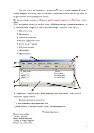 Сьогодні, діти, я вас ознайомлю з основним об’єктом основної програми Windows –
вікном програми. На цьому уроці ви дізнаєтесь, які основні елементи вікна програми, яке
їх призначення, навчитеся керувати вікном.
Ще одним досить важливим об’єктом, який можна відкрити на Робочому столі, є
вікно.
Якщо, наприклад, натиснути двічі на значку «Мой компьютер» лівою кнопкою миші, то
на Робочому столі відкриється вікно «Мой компьютер». Воно має такий вигляд:
1. Рядок заголовку
2. Рядок меню
3. Панель інструментів
4. Кнопки керування вікном
5. Смуги прокручування
6. Робоче поле вікна
7. Рядок стану
8. Границя вікна
Всі вікна мають схожі елементи. Добре вивчи будову одного із них і легко зможеш
працювати з усіма іншими.
Вигляд вікна можна змінювати:
1) за допомогою кнопок керування вікном;
2) розтягуючи чи стискаючи границі вікна з допомогою мишки.
Фізкультхвилинка
Вітер очерет гойдає
І додолу нагинає.
Вліво, вправо нахилив
І знову, й знову закрутив.
Раптом тихо жук підліз.
38
 