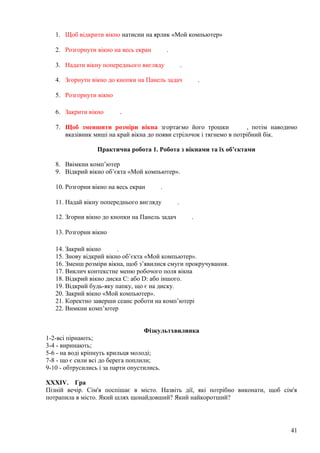 1. Щоб відкрити вікно натисни на ярлик «Мой компьютер»
2. Розгорнути вікно на весь екран .
3. Надати вікну попереднього вигляду .
4. Згорнути вікно до кнопки на Панель задач .
5. Розгорнути вікно
6. Закрити вікно .
7. Щоб зменшити розміри вікна згортаємо його трошки , потім наводимо
вказівник миші на край вікна до появи стрілочок і тягнемо в потрібний бік.
Практична робота 1. Робота з вікнами та їх об’єктами
8. Ввімкни комп’ютер
9. Відкрий вікно об’єкта «Мой компьютер».
10. Розгорни вікно на весь екран .
11. Надай вікну попереднього вигляду .
12. Згорни вікно до кнопки на Панель задач .
13. Розгорни вікно
14. Закрий вікно .
15. Знову відкрий вікно об’єкта «Мой компьютер».
16. Зменш розміри вікна, щоб з’явилися смуги прокручування.
17. Виклич контекстне меню робочого поля вікна
18. Відкрий вікно диска С: або D: або іншого.
19. Відкрий будь-яку папку, що є на диску.
20. Закрий вікно «Мой компьютер».
21. Коректно заверши сеанс роботи на комп’ютері
22. Вимкни комп’ютер
Фізкультхвилинка
1-2-всі пірнають;
3-4 - виринають;
5-6 - на воді кріпнуть крильця молоді;
7-8 - що є сили всі до берега поплили;
9-10 - обтрусились і за парти опустились.
XXXIV. Гра
Пізній вечір. Сім'я поспішає в місто. Назвіть дії, які потрібно виконати, щоб сім'я
потрапила в місто. Який шлях щонайдовший? Який найкоротший?
41
 