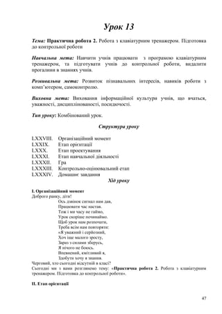 Урок 13
Тема: Практична робота 2. Робота з клавіатурним тренажером. Підготовка
до контрольної роботи
Навчальна мета: Навчити учнів працювати з програмою клавіатурним
тренажером, та підготувати учнів до контрольної роботи, видалити
прогалини в знаннях учнів.
Розвивальна мета: Розвиток пізнавальних інтересів, навиків роботи з
комп’ютером, самоконтролю.
Виховна мета: Виховання інформаційної культури учнів, що вчаться,
уважності, дисциплінованості, посидючості.
Тип уроку: Комбінований урок.
Структура уроку
LXXVIII. Організаційний момент
LXXIX. Етап орієнтації
LXXX. Етап проектування
LXXXI. Етап навчальної діяльності
LXXXII. Гра
LXXXIII. Контрольно-оцінювальний етап
LXXXIV. Домашнє завдання
Хід уроку
І. Організаційний момент
Доброго ранку, діти!
Ось дзвінок сигнал нам дав,
Працювати час настав.
Тож і ми часу не гаймо,
Урок скоріше починаймо.
Щоб урок нам розпочати,
Треба всім нам повторяти:
«Я уважний і серйозний,
Хоч іще малого зросту,
Зараз з силами зберусь,
Я нічого не боюсь.
Впевнений, кмітливий я,
Здобути хочу я знання.
Черговий, хто сьогодні відсутній в класі?
Сьогодні ми з вами розглянемо тему: «Практична робота 2. Робота з клавіатурним
тренажером. Підготовка до контрольної роботи».
ІІ. Етап орієнтації
47
 
