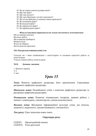 43. Як ще можна змінити розміри вікна?
44. Що таке файл?
45. Що таке каталог?
46. Що таке Провідник і як його викликати?
47. Які дії над файлами та папками можна проводити?
48. Як скопіювати файл?
49. Як видалити файл?
50. Як перемістити файл?
51. Як перейменувати файл?
Фізкультхвилинка (проводиться як тільки діти почнуть втомлюватися)
Ми на човнику катались
Веслами гребли.
Ми в квартирі прибирали
Віником мели.
Ягоди ми збирали
Багато разів ми присідали.
XLI. Контрольно-оцінювальний етап
Сьогодні ми з вами ознайомилися з комп’ютером та основами коректної роботи за
комп’ютером.
Учитель оцінює роботу учнів на уроці
XLII. Домашнє завдання
1. Вивчити терміни
2. §
3. пит..
Урок 15
Тема: Поняття графічного редактора, його призначення. Середовище
растрового графічного редактора.
Навчальна мета: Познайомити учнів з поняттям графічного редактора та
растровим графічним редактором.
Розвивальна мета: Розвиток пізнавальних інтересів, навиків роботи з
мишею і клавіатурою, самоконтролю, уміння конспектувати.
Виховна мета: Виховання інформаційної культури учнів, що вчаться,
уважності, акуратності, дисциплінованості, посидючості.
Тип уроку: Урок засвоєння нових знань.
Структура уроку
LXXXV. Організаційний момент
LXXXVI. Етап орієнтації
49
 
