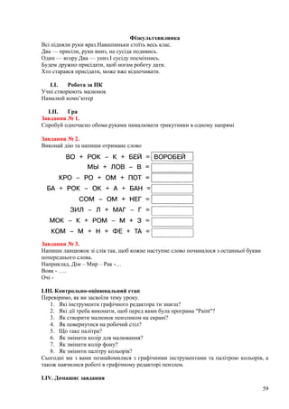 Фізкультхвилинка
Всі підняли руки враз.Навшпиньки стоїть весь клас.
Два — присіли, руки вниз, на сусіда подивись.
Один — вгору.Два — униз.І сусіду посміхнись.
Будем дружно присідати, щоб ногам роботу дати.
Хто старався присідати, може вже відпочивати.
LI. Робота за ПК
Учні створюють малюнок
Намалюй комп’ютер
LII. Гра
Завдання № 1.
Спробуй одночасно обома руками намалювати трикутники в одному напрямі
Завдання № 2.
Виконай дію та напиши отримане слово
Завдання № 3.
Напиши ланцюжок зі слів так, щоб кожне наступне слово починалося з останньої букви
попереднього слова.
Наприклад, Дім – Мир – Рак -…
Вовк - ….
Очі -
LIII. Контрольно-оцінювальний етап
Перевіримо, як ви засвоїли тему уроку.
1. Які інструменти графічного редактора ти знаєш?
2. Які дії треба виконати, щоб перед вами була програма "Paint"?
3. Як створити малюнок пензликом на екрані?
4. Як повернутися на робочий стіл?
5. Що таке палітра?
6. Як змінити колір для малювання?
7. Як змінити колір фону?
8. Як змінити палітру кольорів?
Сьогодні ми з вами познайомилися з графічними інструментами та палітрою кольорів, а
також навчилися роботі в графічному редакторі пензлем.
LIV. Домашнє завдання
59
 