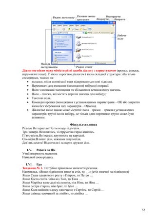 Діалогове вікно може мімісти різні засоби діалогу з користувачем (кропки, списки,
перемикачі тощо). Є вікна з простим діалогом і вікна складної структури з багатьма
елементами, такими як:
• вкладки, після активізації яких відкриваються нові підвікна.
• Перемикачі для вмикання (вимикання) вибраної операції.
• Поля з кнопками зменшення та збільшення встановлених значень.
• Поля – списки, які містять перелік значень для вибору;
• Текстові поля.
• Командні кропки (погодження з установленими параметрами – ОК або закриття
вікна без збереження цих параметрів – Отмена).
• Діалогове вікно також може містити: поля – зразки – приклад установлених
параметрів; групи полів вибору, де тільки один перемикач групи може бути
активним.
Фізкультхвилинка
Раз-два.Всі присіли.Потім вгору підлетіли.
Три-чотири.Нахилились, зі струмочка гарно вмились.
П’ять-шість.Всі веселі, крутимось на каруселі.
Сім-вісім.В потяг сіли, ніжками затупотіли.
Дев’ять-десять! Відпочили і за парти дружно сіли.
LV. Робота за ПК
Учні створюють малюнок
Намалюй свою родину
LVI. Гра
Завдання № 1. Потрібно правильно закінчити речення.
Наприклад, «Якщо підвіконня вище за стіл, то … » (стіл нижчий за підвіконня)
Якщо Саша однакового росту з Петром, то Петро …
Якщо Костя стоїть зліва від Тані, то Таня …
Якщо Марійка живе далі від школи, ніж Ніна, то Ніна …
Якщо сестра старша, ніж брат, то брат …
Якщо Коля вийшов з дому одночасно з Сергієм, то Сергій …
Якщо олівець коротший за лінійку, то лінійка …
62
 