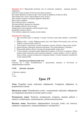 Завдання № 2. Придумайте речення, яке по значенню заперечує заданому реченні,
наприклад:
Сеня уміє грати на роялі. (Сеня не уміє грати на роялі.)
Всі гноми прийшли до Наді на обід. ( Всі гноми не прийшли до Наді на обід).
Заєць Рокка уміє літати. (Заєць Рокка не уміє літати.)
Діти люблять снідати в компанії Дракона і Баби-Яги.
Цегла уміть стрибати.
Коти люблять грати з собаками.
Ластівки роблять запруди на струмках.
Всі жирафи люблять спати на даху.
Лікарі радять їсти морозиво, щоб вилікувати грип.
Канарейки співають басом.
Учні люблять приносити додому погані оцінки.
Завдання № 3. Відгадай…
1. Два хлопчики грали в хованки 3 години. Скільки годин грав кожний з хлопчиків?
(3)
2. Марина і Оля - сестри. Марина сказала, що у неї 3 брати, Оля сказала, що у неї теж
3 брати. Скільки дітей в сім'ї? (5)
3. Таня сліпила з пластиліну стільки ж іграшок, скільки і Наташа. Таня почала ліпити
4. раніше Наташі, закінчили дівчатка одночасно. Хто ліпив швидше? ( Наташа )
5. Пара коней пробігла 40 км. Скільки кілометрів пробіг кожен кінь?
6. У двох ящиках для уроків праці зберігалися ножиці, по 20 штук в кожному. Перед
уроком праці вчителька узяла декілька ножниць з одного ящика, а потім з другого
узяла стільки, скільки залишилося в першому ящику. Скільки ножниць залишилося
в обох ящиках?(20)
LVII. Контрольно-оцінювальний етап
Сьогодні ми з вами познайомилися з діалоговими вікнами, їх об’єктами та
інформаційними вікнами.
LVIII. Домашнє завдання
1. Вивчити терміни
2. §
3. пит..
Урок 19
Тема: Розробка плану побудови зображення. Створення зображень за
розробленим планом
Навчальна мета: Познайомити учнів з плануванням побудови зображення
та створенням малюнків на основі даного плану
Розвивальна мета: Розвиток пізнавальних інтересів, навиків роботи з
мишею і клавіатурою, самоконтролю, уміння конспектувати.
Виховна мета: Виховання інформаційної культури учнів, що вчаться,
уважності, акуратності, дисциплінованості, посидючості.
63
 