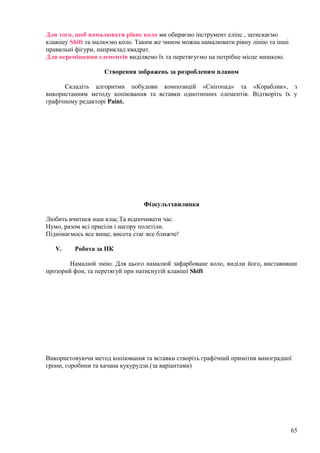 Для того, щоб намалювати рівне коло ми обираємо інструмент еліпс , затискаємо
клавішу Shift та малюємо коло. Таким же чином можна намалювати рівну лінію та інші
правильні фігури, наприклад квадрат.
Для переміщення елементів виділяемо їх та перетягуємо на потрібне місце мишкою.
Створення зображень за розробленим планом
Складіть алгоритми побудови композицій «Снігопад» та «Кораблик», з
використанням методу копіювання та вставки однотипних елементів. Відтворіть їх у
графічному редакторі Paint.
Фізкультхвилинка
Любить вчитися наш клас.Та відпочивати час.
Нумо, разом всі присіли і нагору полетіли.
Піднімаємось все вище, висота стає все ближче!
V. Робота за ПК
Намалюй змію. Для цього намалюй зафарбоване коло, виділи його, виставивши
прозорий фон, та перетягуй при натиснутій клавіші Shift
Використовуючи метод копіювання та вставки створіть графічний примітив виноградної
грони, горобини та качана кукурудзи.(за варіантами)
65
 