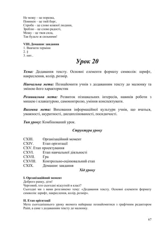 Не можу – це поразка,
Повинен – це твій борг,
Спроба – це слово кожної людини,
Зроблю – це слово радості,
Можу – це твоя сила,
Так будьте ж сильними!
VIII.Домашнє завдання
1. Вивчити терміни
2. §
3. пит..
Урок 20
Тема: Додавання тексту. Основні елементи формату символів: шрифт,
накреслення, колір, розмір.
Навчальна мета: Познайомити учнів з додаванням тексту до малюнку та
зміною його характеристик
Розвивальна мета: Розвиток пізнавальних інтересів, навиків роботи з
мишею і клавіатурою, самоконтролю, уміння конспектувати.
Виховна мета: Виховання інформаційної культури учнів, що вчаться,
уважності, акуратності, дисциплінованості, посидючості.
Тип уроку: Комбінований урок.
Структура уроку
CXIII. Організаційний момент
CXIV. Етап орієнтації
CXV. Етап проектування
CXVI. Етап навчальної діяльності
CXVII. Гра
CXVIII. Контрольно-оцінювальний етап
CXIX. Домашнє завдання
Хід уроку
І. Організаційний момент
Доброго ранку, діти!
Черговий, хто сьогодні відсутній в класі?
Сьогодні ми з вами розглянемо тему: «Додавання тексту. Основні елементи формату
символів: шрифт, накреслення, колір, розмір».
ІІ. Етап орієнтації
Мета сьогоднішнього уроку якомога найкраще познайомитися з графічним редактором
Paint, а саме з додаванням тексту до малюнку.
67
 