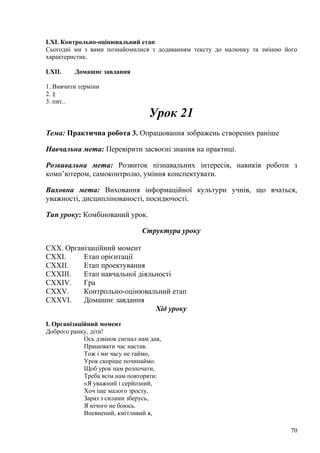 LXI. Контрольно-оцінювальний етап
Сьогодні ми з вами познайомилися з додаванням тексту до малюнку та зміною його
характеристик.
LXII. Домашнє завдання
1. Вивчити терміни
2. §
3. пит..
Урок 21
Тема: Практична робота 3. Опрацювання зображень створених раніше
Навчальна мета: Перевірити засвоєні знання на практиці.
Розвивальна мета: Розвиток пізнавальних інтересів, навиків роботи з
комп’ютером, самоконтролю, уміння конспектувати.
Виховна мета: Виховання інформаційної культури учнів, що вчаться,
уважності, дисциплінованості, посидючості.
Тип уроку: Комбінований урок.
Структура уроку
CXX. Організаційний момент
CXXI. Етап орієнтації
CXXII. Етап проектування
CXXIII. Етап навчальної діяльності
CXXIV. Гра
CXXV. Контрольно-оцінювальний етап
CXXVI. Домашнє завдання
Хід уроку
І. Організаційний момент
Доброго ранку, діти!
Ось дзвінок сигнал нам дав,
Працювати час настав.
Тож і ми часу не гаймо,
Урок скоріше починаймо.
Щоб урок нам розпочати,
Треба всім нам повторяти:
«Я уважний і серйозний,
Хоч іще малого зросту,
Зараз з силами зберусь,
Я нічого не боюсь.
Впевнений, кмітливий я,
70
 