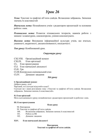 Урок 26
Тема: Текстові та графічні об’єкти слайдів. Вставлення зображень. Змінення
значень їх властивостей
Навчальна мета: Познайомити учнів з редактором презентацій та основами
роботи з ним.
Розвивальна мета: Розвиток пізнавальних інтересів, навиків роботи з
мишею і клавіатурою, самоконтролю, уміння конспектувати.
Виховна мета: Виховання інформаційної культури учнів, що вчаться,
уважності, акуратності, дисциплінованості, посидючості.
Тип уроку: Комбінований урок.
Структура уроку
CXLVIII. Організаційний момент
CXLIX. Етап орієнтації
CL. Етап проектування
CLI. Етап навчальної діяльності
CLII. Гра
CLIII.Контрольно-оцінювальний етап
CLIV. Домашнє завдання
Хід уроку
І. Організаційний момент
Доброго ранку, діти!
Черговий, хто сьогодні відсутній в класі?
Сьогодні ми з вами розглянемо тему: «Текстові та графічні об’єкти слайдів. Вставлення
зображень. Змінення значень їх властивостей».
ІІ. Етап орієнтації
Мета сьогоднішнього уроку познайомитися з редактором презентацій та роботою з ним.
ІІІ. Етап проектування
План уроку
98. Повторення
99. Текстові та графічні об’єкти слайдів.
100. Вставлення зображень. Змінення значень їх властивостей
101. Робота за ПК
102. Домашнє завдання
XXV. Етап навчальної діяльності
Повторення
Текстові та графічні об’єкти слайдів.
85
 