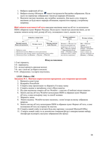 1. Вибрати графічний об’єкт.
2. Вибрати кнопку Обтинати панелі інструментів Настройка зображення. Після
цього по периметру зображення з’являться маркери обтинання.
3. Виділити частину малюнка, яку потрібно залишити. Для цього слід: підвести
вказівник до будь-якого маркера обтинання; перемістити маркер у потрібному
напрямку.
Щоб змінити властивості об’єкта наводимо вказівник миші на об’єкт та натискаємо
ПКМ і обираємо пункт Формат Рисунка. Після цього з’являється діалогове вікно, де ми
можемо змінити колір лінії, розмір об’єкту, положення в тексті, надпис та ін..
Фізкультхвилинка
1-2-всі пірнають;
3-4 - виринають;
5-6 - на воді кріпнуть крильця молоді;
7-8 - що є сили всі до берега поплили;
9-10 - обтрусились і за парти опустились.
LXXV. Робота з ПК
Завдання № 1. Навчися користуватися програмою для створення презентацій.
1. Ввімкніть комп’ютер
2. Відкрийте PowerPoint
3. Створіть нову презентацію та збережіть її в вашу папку
4. Створіть надпис в звичайному стилі «Моя планета»
5. Під цим надписом створіть об’єкт WordArt з текстом «Улюблені місця планети»
6. Змініть вигляд об’єкту WordArt натиснувши ПКМ та обравши пункт Формат
об’єкта, а саме кольорову гаму та спосіб заливки.
7. Збережіть зміни.
8. Нижче надпису WordArt вставте малюнок, з комп’ютера на якому зображена
природа.
9. Змініть вигляд об’єкту натиснувши ПКМ та обравши пункт Формат об’єкта, а саме
положення об’єкту на сторінці За текстом.
10. Створіть навий слайд та вставте будь-яку картинку з колекції Microsoft Office
11. Створіть новий слайд та за допомогою створення фігур із використанням набору
Автофігури відтворіть наступне зображення (без фону)
88
 