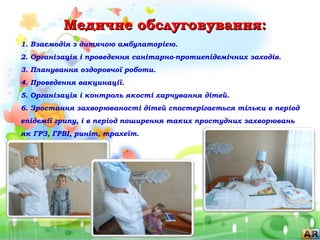 Медичне обслуговування:Медичне обслуговування:
1. Взаємодія з дитячою амбулаторією.
2. Організація і проведення санітарно-протиепідемічних заходів.
3. Планування оздоровчої роботи.
4. Проведення вакцинації.
5. Організація і контроль якості харчування дітей.
6. Зростання захворюваності дітей спостерігається тільки в період
епідемії грипу, і в період поширення таких простудних захворювань
як ГРЗ, ГРВІ, риніт, трахеїт.
 