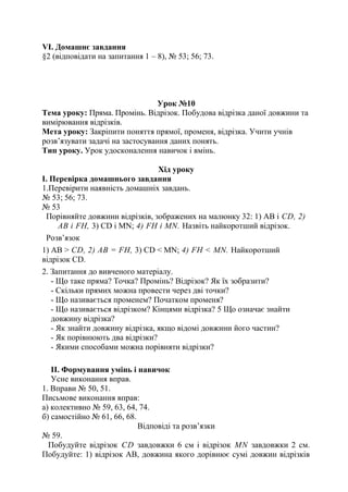 VI. Домашнє завдання
§2 (відповідати на запитання 1 – 8), № 53; 56; 73.
Урок №10
Тема уроку: Пряма. Промінь. Відрізок. Побудова відрізка даної довжини та
вимірювання відрізків.
Мета уроку: Закріпити поняття прямої, променя, відрізка. Учити учнів
розв’язувати задачі на застосування даних понять.
Тип уроку. Урок удосконалення навичок і вмінь.
Хід уроку
І. Перевірка домашнього завдання
1.Перевірити наявність домашніх завдань.
№ 53; 56; 73.
№ 53
Порівняйте довжини відрізків, зображених на малюнку 32: 1) АВ і CD, 2)
AВ і FH, 3) CD і MN; 4) FH і MN. Назвіть найкоротший відрізок.
Розв’язок
1) АВ > CD, 2) AВ = FH, 3) CD < MN; 4) FH < MN. Найкоротший
відрізок СD.
2. Запитання до вивченого матеріалу.
- Що таке пряма? Точка? Промінь? Відрізок? Як їх зобразити?
- Скільки прямих можна провести через дві точки?
- Що називається променем? Початком променя?
- Що називається відрізком? Кінцями відрізка? 5 Що означає знайти
довжину відрізка?
- Як знайти довжину відрізка, якщо відомі довжини його частин?
- Як порівнюють два відрізки?
- Якими способами можна порівняти відрізки?
ІІ. Формування умінь і навичок
Усне виконання вправ.
1. Вправи № 50, 51.
Письмове виконання вправ:
а) колективно № 59, 63, 64, 74.
б) самостійно № 61, 66, 68.
Відповіді та розв’язки
№ 59.
Побудуйте відрізок CD завдовжки 6 см і відрізок MN завдовжки 2 см.
Побудуйте: 1) відрізок АВ, довжина якого дорівнює сумі довжин відрізків
 
