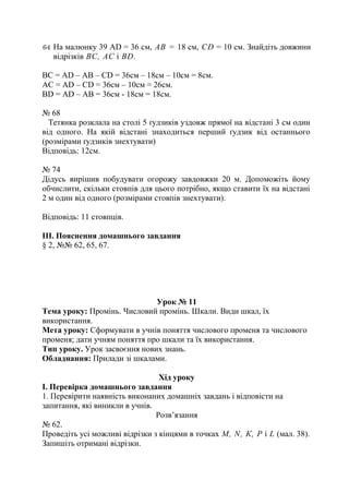 64 На малюнку 39 AD = 36 см, АВ = 18 см, CD = 10 см. Знайдіть довжини
відрізків ВС, АС і BD.
ВС = AD – AB – CD = 36cм – 18cм – 10см = 8см.
АС = АD – CD = 36см – 10см = 26см.
ВD = AD – AB = 36см - 18см = 18см.
№ 68
Тетянка розклала на столі 5 ґудзиків уздовж прямої на відстані 3 см один
від одного. На якій відстані знаходиться перший ґудзик від останнього
(розмірами ґудзиків знехтувати)
Відповідь: 12см.
№ 74
Дідусь вирішив побудувати огорожу завдовжки 20 м. Допоможіть йому
обчислити, скільки стовпів для цього потрібно, якщо ставити їх на відстані
2 м один від одного (розмірами стовпів знехтувати).
Відповідь: 11 стовпців.
ІІІ. Пояснення домашнього завдання
§ 2, №№ 62, 65, 67.
Урок № 11
Тема уроку: Промінь. Числовий промінь. Шкали. Види шкал, їх
використання.
Мета уроку: Сформувати в учнів поняття числового променя та числового
променя; дати учням поняття про шкали та їх використання.
Тип уроку. Урок засвоєння нових знань.
Обладнання: Прилади зі шкалами.
Хід уроку
І. Перевірка домашнього завдання
1. Перевірити наявність виконаних домашніх завдань і відповісти на
запитання, які виникли в учнів.
Розв’язання
№ 62.
Проведіть усі можливі відрізки з кінцями в точках М, N, К, Р і L (мал. 38).
Запишіть отримані відрізки.
 