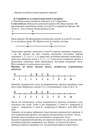 - Якими способами можна порівняти відрізки?
II. Сприйняття та усвідомлення нового матеріалу
1. Пояснення нового матеріалу здійснити за § 3 підручника.
Слово вчителя. Побудуємо довільний відрізок АВ. Якщо відрізок АВ
продовжувати нескінченно далеко за точку В, то отримаємо промінь АВ.
Точка А – його початок. Кінця промінь не має.
А В
● ●
Якщо відрізок АВ продовжувати нескінченно далеко за точку В і за точку
А, то дістанемо пряму АВ. Пряма не має ні початку, ні кінця.
А В
● ●
Тепер уявіть промінь з початком у точці О і відрізок завдовжки, наприклад,
1 см. На промені від його початку відкладемо послідовно відрізки
завдовжки 1, 2, 3 см і т. д., їх праві кінці позначимо рисками (штрихами), а
проти них напишемо числа 1, 2, 3 і т. д.. У результаті утвориться промінь з
нанесеними штрихами, яким відповідають послідовні натуральні числа.
Його називають координатним променем.
Промінь, на якому введено шкалу, називається координатним
променем.
О А В С К
0 1 2 3 4 5 6 7 8 9 10
Кожному натуральному числу на координатному промені відповідає єдина
його точка. Наприклад, числам 3, 4, 5, 6 відповідають точки А, В, С, К.
О А В С К
0 1 2 3 4 5 6 7 8 9 10
Числа, які відповідають точкам координатного променя, називають коор-
динатами цих точок. Точка А має координату 3, точка В - координату 4,
точка С - координату 5, точка К - координату 6. Пишуть: А(3), В(4), С(5),
К(6).
Зауважте, на малюнку зображено тільки частину координатного променя. А
весь координатний промінь слід вважати нескінченним; на ньому - безліч
штрихів, яким відповідає вся послідовність натуральних чисел.
Будуючи координатний промінь, ми наносили штрихи так, що відстань між
сусідніми штрихами дорівнювала 1см. Кажуть: за одиничний відрізок
приймали відрізок завдовжки 1см. За одиничний відрізок можна взяти і
 