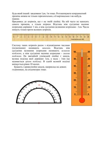 10
20
50
60
70
80
90
100
110
120
130
140
150
160
170
180 180
170
160
150
140
130
120
110
10080
0
10
20
30
40
50
60
70
0
40
30
0
10
20
30
40
50
60
0
10
20
30
40
50
60
будь-який інший: завдовжки 1дм, 1м тощо. Розташовувати координатний
промінь можна не тільки горизонтально, а й вертикально і як-небудь
інакше.
Придивись до штрихів, що є на твоїй лінійці. На ній часто не наносять
самого променя, а тільки штрихи. Відстань між сусідніми малими
штрихами дорівнює 1 мм, а між сусідніми великими штрихами - 1см. Числа
пишуть тільки проти великих штрихів.
Систему таких штрихів разом з відповідними числами
(позначками) називають шкалою. Відстань між
сусідніми великими штрихами називають великою
поділкою, а між сусідніми малими штрихами - малою
поділкою. На звичайній учнівській лінійці є шкала,
велика поділка якої дорівнює 1см, а мала - 1мм (це
називається ціною поділки). В одній великій поділці
вміщується рівно 10 малих.
Бувають і криволінійні шкали, наприклад на деяких
годинниках, на спідометрах тощо.
0 1 2 3 4 5 6 7 8 9 10 11 12 13 14 15 16 17 18 19 20
Новопавлівський НВК
 