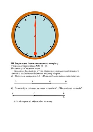 III. Закріплення і осмислення нового матеріалу
Усне розв’язування вправ №№ 80 - 83.
Письмове розв’язування вправ:
1) Вправи для формування в учнів правильного уявлення необмеженості
прямої та необмеженості променя в одному напрямі.
а) Накресліть два промені АВ і СD так, щоб вони мали спільний відрізок.
б) Чи може бути спільною частиною променів АВ і СD один із цих променів?
в) Назвіть промені, зображені на малюнку.
 