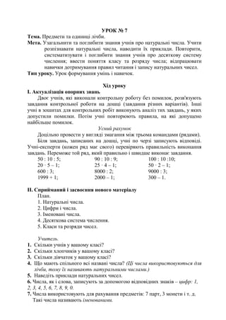УРОК № 7
Тема. Предмети та одиниці лічби.
Мета. Узагальнити та поглибити знання учнів про натуральні числа. Учити
розпізнавати натуральні числа, наводити їх приклади. Повторити,
систематизувати і поглибити знання учнів про десяткову систему
числення; ввести поняття класу та розряду числа; відпрацювати
навички дотримування правил читання і запису натуральних чисел.
Тип уроку. Урок формування умінь і навичок.
Хід уроку
І. Актуалізація опорних знань
Двоє учнів, які виконали контрольну роботу без помилок, розв'язують
завдання контрольної роботи на дошці (завдання різних варіантів). Інші
учні в зошитах для контрольних робіт виконують аналіз тих завдань, у яких
допустили помилки. Потім учні повторюють правила, на які допущено
найбільше помилок.
Усний рахунок
Доцільно провести у вигляді змагання між трьома командами (рядами).
Біля завдань, записаних на дошці, учні по черзі записують відповіді.
Учні-експерти (кожен ряд має свого) перевіряють правильність виконання
завдань. Переможе той ряд, який правильно і швидше виконає завдання.
50 : 10 : 5; 90 : 10 : 9; 100 : 10 :10;
20 · 5 – 1; 25 · 4 – 1; 50 · 2 – 1;
600 : 3; 8000 : 2; 9000 : 3;
1999 + 1; 2000 – 1; 300 – 1.
ІІ. Сприйманий і засвоєння нового матеріалу
План.
1. Натуральні числа.
2. Цифри і числа.
3. Іменовані числа.
4. Десяткова система числення.
5. Класи та розряди чисел.
Учитель.
1. Скільки учнів у вашому класі?
2. Скільки хлопчиків у вашому класі?
3. Скільки дівчаток у вашому класі?
4. Що мають спільного всі названі числа? (Ці числа використовуються для
лічби, тому їх називають натуральними числами.)
5. Наведіть приклади натуральних чисел.
6. Числа, як і слова, записують за допомогою відповідних знаків – цифр: 1,
2, 3, 4, 5, 6, 7, 8, 9, 0.
7. Числа використовують для рахування предметів: 7 парт, 3 монети і т. д.
Такі числа називають іменованими.
 