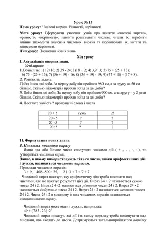 Урок № 13
Тема уроку: Числові вирази. Рівності, нерівності.
Мета уроку: Сформувати уявлення учнів про поняття «числові вирази»,
«рівності», «нерівності»; навчити розпізнавати числові, читати їх; виробити
вміння знаходити значення числових виразів та порівнювати їх, читати та
записувати нерівності.
Тип уроку: Засвоєння нових знань.
Хід уроку
І. Актуалізація опорних знань
Усні вправи
1.Обчисліть: 1) 12+16; 2) 39 - 24; 3)18 · 2; 4) 3,9 : 3; 5) 75 + (25 + 13);
6) 75 - (25 + 13); 7) (36 + 19) - 16; 8) (36 + 19) - 19; 9) (47 + 18) - (17 + 8).
2. Розв'яжіть задачу.
Поїзд йшов дві доби. За першу добу він пройшов 980 км, а за другу на 50 км
більше. Скільки кілометрів проїхав поїзд за дві доби?
3. Поїзд йшов дві доби. За першу добу він пройшов 900 км, а за другу - у 2 рази
більше. Скільки кілометрів проїхав поїзд за дві доби?
4. Поставте замість ? пропущені слова і числа
20 + 5 сума 25
20 - 5 ? ?
20 ·5 ? ?
20:5 ? ?
II. Формування нових знань
1. Поняття числового виразу
Якщо два або більше чисел сполучити знаками дій ( + , - , ·, : ), то
утвориться числовий вираз.
Запис, в якому використовують тільки числа, знаки арифметичних дій
і дужки, називається числовим виразом.
Приклади числових виразів:
3 + 9, 408 -500 : 25, 21·3 + 7 + 7 + 7.
Числовий вираз показує, яку арифметичну дію треба виконати над
числами, але не показує результат цієї дії. Вираз 24 + 2 називається сумою
чисел 24 і 2. Вираз 24-2 називається різницею чисел 24 і 2. Вираз 24 • 2
називається добутком чисел 24 і 2. Вираз 24 : 2 називається часткою чисел
24 і 2. Числа 24 і 2 в кожному із цих числових виразів називаються
компонентами виразу.
Числовий вираз може мати і дужки, наприклад:
49 + (783-23):23
.
Числовий вираз показує, які дії і в якому порядку треба виконувати над
числами, що входять до нього. Дотримуються загальноприйнятого порядку
 