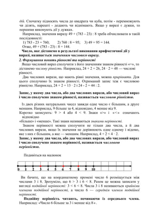 дій. Спочатку підносять числа до квадрата чи куба, потім - перемножують
чи ділять, нарешті - додають чи віднімають. Якщо у виразі є дужки, то
першими виконують дії у дужках.
Наприклад, значення виразу 49 + (783 - 23) : 8 треба обчислювати в такій
послідовності:
1) 783 - 23 = 760; 2) 760 : 8 = 95; 3) 49 + 95 = 144.
Отже, 49 + (783 - 23) : 8 = 144.
Число, яке дістанемо в результаті виконання арифметичної дії у
виразі, називається значенням числового виразу.
2. Формування понять рівності та нерівності
Якщо числовий вираз сполучити з його значенням знаком рівності «=», то
дістанемо числову рівність. Наприклад, 24 + 2 = 26, 24 · 2 = 48 — числові
рівності.
Два числових вирази, що мають рівні значення, можна прирівняти. Для
цього сполучимо їх знаком рівності. Отриманий запис теж є числовою
рівністю. Наприклад, 24 + 2 = 13 · 2 і 24 - 2 = 44 : 2.
Запис, у якому два числа, або два числових вирази, або числовий вираз
і число сполучено знаком рівності, називається числовою рівністю.
Із двох різних натуральних чисел завжди одне число є більшим, а друге
меншим. Наприклад, 9 більше за 4, відповідно, 4 менше від 9.
Коротко записують: 9 > 4 або 4 < 9. Знаки «>» і «<» означають
відповідно
«більше» і «менше». Такі знаки називаються знаками нерівності.
Знаком нерівності можна сполучити не тільки два числа, а й два
числових вирази, якщо їх значення не дорівнюють одне одному і відомо,
яке з них є більшим, а яке — меншим. Наприклад, 4 + 2 < 4 · 2.
Запис, у якому два числа, або два числових вирази, або числовий вираз
і число сполучено знаком нерівності, називається числовою
нерівністю.
Подивіться на малюнок
Ви бачите, що на координатному промені число 6 розміщується між
числами 3 і 8. Зрозуміло, що 6 > 3 і 6 < 8. Разом це можна записати у
вигляді подвійної нерівності: 3 < 6 < 8. Числа 3 і 8 називаються крайніми
членами подвійної нерівності, а число 6 — середнім членом подвійної
нерівності.
Подвійну нерівність читають, починаючи із середнього члена.
Наприклад: «Число 6 більше за 3 і менше від 8».
0 1 2 3 4 5 6 7 8 9 10
 