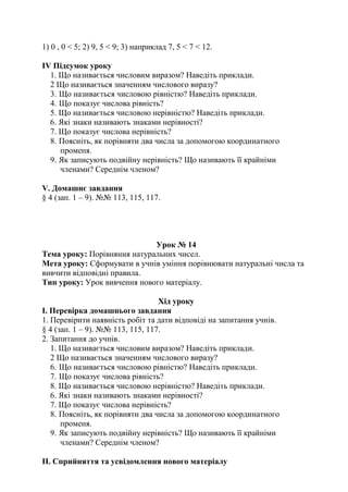 1) 0 , 0 < 5; 2) 9, 5 < 9; 3) наприклад 7, 5 < 7 < 12.
ІV Підсумок уроку
1. Що називається числовим виразом? Наведіть приклади.
2 Що називається значенням числового виразу?
3. Що називається числовою рівністю? Наведіть приклади.
4. Що показує числова рівність?
5. Що називається числовою нерівністю? Наведіть приклади.
6. Які знаки називають знаками нерівності?
7. Що показує числова нерівність?
8. Поясніть, як порівняти два числа за допомогою координатного
променя.
9. Як записують подвійну нерівність? Що називають її крайніми
членами? Середнім членом?
V. Домашнє завдання
§ 4 (зап. 1 – 9). №№ 113, 115, 117.
Урок № 14
Тема уроку: Порівняння натуральних чисел.
Мета уроку: Сформувати в учнів уміння порівнювати натуральні числа та
вивчити відповідні правила.
Тип уроку: Урок вивчення нового матеріалу.
Хід уроку
І. Перевірка домашнього завдання
1. Перевірити наявність робіт та дати відповіді на запитання учнів.
§ 4 (зап. 1 – 9). №№ 113, 115, 117.
2. Запитання до учнів.
1. Що називається числовим виразом? Наведіть приклади.
2 Що називається значенням числового виразу?
6. Що називається числовою рівністю? Наведіть приклади.
7. Що показує числова рівність?
8. Що називається числовою нерівністю? Наведіть приклади.
6. Які знаки називають знаками нерівності?
7. Що показує числова нерівність?
8. Поясніть, як порівняти два числа за допомогою координатного
променя.
9. Як записують подвійну нерівність? Що називають її крайніми
членами? Середнім членом?
ІІ. Сприйняття та усвідомлення нового матеріалу
 