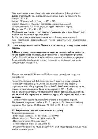 Пояснення нового матеріалу здійснити відповідно до § 4 підручника.
Слово вчителя. Ви вже знаєте, що, наприклад, число 32 більше за 30.
Пишуть: 32 > 30.
Число 125 менше за 215. Пишуть: 125 < 215.
Знаки > (більше) і < (менше) називають знаками нерівності.
Якщо одне число більше за друге, то друге - менше за перше.
Наприклад: 37 > 16, а 16 < 37.
Порівняти два числа — це означає з'ясувати, яке з них більше, яке -
менше, або показати, що вони рівні.
Як з'ясувати, яке з двох натуральних чисел більше, а яке - менше?
Для порівняння багатоцифрових чисел користуються спеціальними
правилами:
1. Із двох натуральних чисел більшим є те число, у запису якого цифр
більше.
2. Якщо у запису двох натуральних чисел та сама кількість цифр, то
числа порівнюють порозрядно, починаючи із найстаршого розряду
(тобто більшим з них є те, в якому більше одиниць у найвищому розряді.
Якщо ж і цифри найвищого розряду однакові, то порівнюють розряди
«сходинкою» нижче і т. д.)
Наприклад, число 102 більше за 98, бо перше - трицифрове, а друге -
двоцифрове.
Число 3 765 більше за 2 498, бо перше має 3 тисячі, а друге - тільки 2.
Число 2 598 менше за 2 837, хоч у них тисяч порівну, але сотень у
першому менше, ніж у другому. Числа 3 607 і 3 607 мають порівну тисяч,
сотень, десятків і одиниць. Тому ці числа рівні: 3 607 = 3 607.
Які не були б два числа, то можливим є один з трьох випадків: або ці
числа рівні, або перше число менше за друге, або перше число більше
за друге.
Порівнювати можна не лише окремі числа, а й значення виразів.
Порівняємо, наприклад, добуток 35 · 2 і суму 45 + 38. Значення добутку
дорівнює 70, а суми - 83. Оскільки 70 < 83, то 35 · 2 < 45 + 38.
III. Закріплення та осмислення нового матеріалу
Усне виконання вправ.
- Яке з чисел менше: а) 37 чи 307; б) 199 чи 991?
- Назви числа, які більші за 19 і менші за 24.
- На скільки число 30 більше від 5?
- У скільки разів число 30 більше за 5?
- В одному кошику є 40 груш, а в другому - на 8 груш менше. Скільки груш
в обох кошиках разом?
 