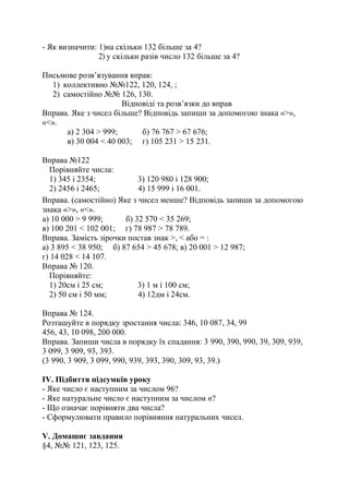 - Як визначити: 1)на скільки 132 більше за 4?
2) у скільки разів число 132 більше за 4?
Письмове розв’язування вправ:
1) коллективно №№122, 120, 124, ;
2) самостійно №№ 126, 130.
Відповіді та розв’язки до вправ
Вправа. Яке з чисел більше? Відповідь запиши за допомогою знака «>»,
«<».
а) 2 304 > 999; б) 76 767 > 67 676;
в) 30 004 < 40 003; г) 105 231 > 15 231.
Вправа №122
Порівняйте числа:
1) 345 і 2354; 3) 120 980 і 128 900;
2) 2456 і 2465; 4) 15 999 і 16 001.
Вправа. (самостійно) Яке з чисел менше? Відповідь запиши за допомогою
знака «>», «<».
а) 10 000 > 9 999; б) 32 570 < 35 269;
в) 100 201 < 102 001; г) 78 987 > 78 789.
Вправа. Замість зірочки постав знак >, < або = :
а) 3 895 < 38 950; б) 87 654 > 45 678; в) 20 001 > 12 987;
г) 14 028 < 14 107.
Вправа № 120.
Порівняйте:
1) 20см і 25 см; 3) 1 м і 100 см;
2) 50 см і 50 мм; 4) 12дм і 24см.
Вправа № 124.
Розташуйте в порядку зростання числа: 346, 10 087, 34, 99
456, 43, 10 098, 200 000.
Вправа. Запиши числа в порядку їх спадання: 3 990, 390, 990, 39, 309, 939,
3 099, 3 909, 93, 393.
(3 990, 3 909, 3 099, 990, 939, 393, 390, 309, 93, 39.)
ІV. Підбиття підсумків уроку
- Яке число є наступним за числом 96?
- Яке натуральне число є наступним за числом п?
- Що означає порівняти два числа?
- Сформулювати правило порівняння натуральних чисел.
V. Домашнє завдання
§4, №№ 121, 123, 125.
 