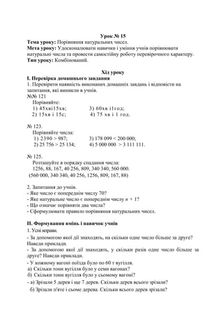 Урок № 15
Тема уроку: Порівняння натуральних чисел.
Мета уроку: Удосконалювати навички і уміння учнів порівнювати
натуральні числа та провести самостійну роботу перевірочного характеру.
Тип уроку: Комбінований.
Хід уроку
І. Перевірка домашнього завдання
1. Перевірити наявність виконаних домашніх завдань і відповісти на
запитання, які виникли в учнів.
№№ 121
Порівняйте:
1) 45хві15хв; 3) 60хв і1год;
2) 15хв і 15с; 4) 75 хв і 1 год.
№ 123.
Порівняйте числа:
1) 2390 > 987; 3) 178 099 < 200 000;
2) 25 756 > 25 134; 4) 5 000 000 > 3 111 111.
№ 125.
Розташуйте в порядку спадання числа:
1256, 88, 167, 40 256, 809, 340 340, 560 000.
(560 000, 340 340, 40 256, 1256, 809, 167, 88)
2. Запитання до учнів.
- Яке число є попереднім числу 70?
- Яке натуральне число є попереднім числу п + 1?
- Що означає порівняти два числа?
- Сформулювати правило порівняння натуральних чисел.
ІІ. Формування вмінь і навичок учнів
1. Усні вправи.
- За допомогою якої дії знаходять, на скільки одне число більше за друге?
Наведи приклади.
- За допомогою якої дії знаходять, у скільки разів одне число більше за
друге? Наведи приклади.
- У кожному вагоні поїзда було по 60 т вугілля.
а) Скільки тонн вугілля було у семи вагонах?
б) Скільки тонн вугілля було у сьомому вагоні?
- а) Зрізали 5 дерев і ще 7 дерев. Скільки дерев всього зрізали?
б) Зрізали п'яте і сьоме дерева. Скільки всього дерев зрізали?
 