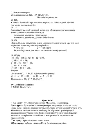 2. Виконання вправ:
а) коллективно: № 126, 127, 128, 137(1).
Відповіді та розв’язки
№ 126.
Складіть і запишіть три числових вирази, які мають одне й те саме
значення, що дорівнює 25.
№127.
Запишіть будь-який числовий вираз, для обчислення значення якого
необхідно послідовно виконати дії:
додавання, множення і віднімання;
множення, додавання, ділення і віднімання.
№ 128.
Яке найбільше натуральне число можна поставити замість зірочки, щоб
отримати правильну числову нерівність:
1) * < 17; (16) 2)* <14 (13)?
Як розміщуються дані числа на координатному промені?
№ 137(1).
10 486: (455-357)+ 49· 12 = 695.
1) 455-357 = 98;
2) 10 486 : 98 = 107;
3) 49· 12 = 588;
4) 107 + 588 = 695.
Вправа.
Які з чисел 7, 17, 37, 57 задовольняють умову:
а) 11 · х + 93 > 500; б) 10 · х – 5 · х > 0?
Відповідь: а) 57; б) 7, 17, 37, 57.
ІV. Домашнє завдання
§ 4; №№ 129, 137(2).
Урок № 16
Тема уроку: Кут. Позначення кутів. Міра кута. Транспортир.
Мета уроку: Дати учням поняття про «кут», «вершину», «сторони кута»,
«міра кута»; навчити позначати кути, формувати в учнів вміння будувати кут.
Ознайомити учнів з одиницею виміру кутів, з будовою транспортира і
правилами користування ним. Вчити розрізняти кути на готових рисунках і
позначати кути різними способами та вимірювати їх за допомогою
транспортира.
Тип уроку: Урок засвоєння нових знань. .
Обладнання: таблиця - схема «Кути. Вимірювання кутів».
 