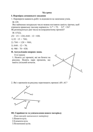 Хід уроку
І. Перевірка домашнього завдання
1. Перевірити наявність робіт та відповісти на запитання учнів.
№ 129.
Яке найменше натуральне число можна поставити замість зірочки, щоб
отримати правильну числову нерівність: 1) * < 75; 2)* >56?
Як розміщуються дані числа на координатному промені?
№ 137(2).
(52 · 15+ 120)-840 : 12 = 830.
1) 52 · 15 = 780;
2) 780 + 120 = 900;
3) 840 : 12 = 70;
4) 900 – 70 = 830.
ІI. Актуалізація опорних знань
Усні вправи
1. Назвіть усі промені, які ви бачите на
рисунку. Назвіть пари променів, що
мають спільний початок.
2. Які з променів на рисунку перетинають промені АВ і АС?
ІII. Сприйняття та усвідомлення нового матеріалу
План викладу навчального матеріалу
1.Поняття кута.
2.Елементи кута.
3.Позначення кутів.
 