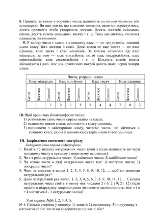 8. Правила, за якими утворюють числа, називають системою числення, або
нумерацією. Ви вже знаєте, що в системі числення, якою ми користуємось,
десять предметів лічби утворюють десяток. Десять десятків складають
сотню, десять сотень складають тисячу і т. д. Тому цю систему числення
називають десятковою.
9. У запису числа є класи, а в кожному класі — по три розряди: одиниці
цього класу, його десятки й сотні. Деякі класи ви вже знаєте — це клас
одиниць, клас тисяч і клас мільйонів. За класом мільйонів йде клас
мільярдів, за ним — клас трильйонів, потім клас квадрильйонів, клас
квінтильйонів, клас секстильйонів і т. д. Кількість класів можна
збільшувати і далі. Але для практичних потреб досить знати перші чотири
класи.
Числа, розряди і класи
Клас мільярдів Клас мільйонів Клас тисяч Клас одиниць
Сотні
Десятки
Одиниці
Сотні
Десятки
Одиниці
Сотні
Десятки
Одиниці
Сотні
Десятки
Одиниці
1 9 3 5 8 4 4 7 0 2
10. Щоб прочитати багатоцифрове число:
1) розбиваємо запис числа справа наліво на класи;
2) називаємо наявні класи, починаючи з класу одиниць;
3) починаючи з найстаршого класу, читаємо числа, що містяться в
кожному класі, разом із назвою класу (крім назви класу одиниць).
ІІІ. Закріплення вивченого матеріалу
Інтерактивна вправа «Мікрофон».
1. Назвіть 13 перших натуральних чисел (учні з місця називають по черзі
по одному числу в прямому і зворотному напрямках).
2. Чи є в ряді натуральних чисел: 1) найменше число; 2) найбільше число?
3. Чи кожне число в ряді натуральних чисел має: 1) наступне число; 2)
попереднє число?
4. Чого не вистачає в записі 1, 2, 3, 4, 5, 8, 9, 10, 12, ..., щоб він позначав
натуральний ряд?
5. Дано натуральний ряд чисел: 1, 2, 3, 4, 5, 6, 7, 8, 9, 10, 11, 12, ... Скільки
натуральних чисел стоїть в ньому між числами 2 і 6; 2 і 9; 2 і 12 (після
простого підрахунку запропонувати визначити закономірність: між п і п
+ k міститься k - 1 натуральне число)?
Усні вправи. №№ 1, 2, 3, 4, 5.
№ 1. Скільки сторінок у вашому: 1) зошиті; 2) щоденнику; 3) підручнику з
математики? Які числа ви використали під час лічби?
 