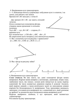 4. Вимірювання кута транспортиром.
1—3. Пояснення вчитель супроводжує побудовою кута і в зошитах, і на
дошці, учні роблять такі записи.
Промені ВА і ВС виходять з точки В.
Два промені ВА і ВС, що мають спільний
початок.
Кутом називається геометрична фігура,
утворена двома променями зі спільним
початком.
Тоді АВС — кут, ВА і ВС — сторони, В —
вершина кута.
Кут позначається ∟СВА або ∟АВС, або ∟В.
На закріплення цього матеріалу усно виконуються вправи.
1) Яке з позначень кута на рисунку є правильним?
а) ∟DВС; б) ∟СDВ; в) ∟ВСD; г) ∟С.
2) Яка з фігур на рисунку зайва?
4. Вимірювання кута транспортиром.
Слово вчителя. Ви вже знаєте, що. деякі геометричні фігури можна
вимірювати. Відрізок можна виміряти у сантиметрах, дециметрах, метрах тощо,
знайшовши число, яке показує, скільки разів вміщується на цьому відрізку
одиничний. Це число називається довжиною відрізка й дозволяє з'ясувати,
який відрізок довший, а також розв'язувати задачі на знаходження довжин
відрізків без безпосереднього їх вимірювання. Тому закономірно виникають
запитання: а чи можна кути вимірювати чи є «одиничний кут», який допоможе
це зробити? за допомогою якого інструмента можна вимірювати кути?
Відрізок вимірюють лінійкою, а кут приладом, який називається
«транспортир».
Розглянемо будову транспортира.
 
