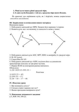 1. Рівні кути мають рівні градусні міри.
2. Із двох кутів більшим є той кут, градусна міра якого більша.
На практиці для порівняння кутів, як і відрізків, можна скористатися
способом накладання.
III. Закріплення та осмислення нового матеріалу
Виконання вправ:
1. Побудувати довільний кут МРК. Назвати його вершину і сторони.
2. Назвати кути, що є на малюнку та записати їх назви у зошит.
3. Побудувати довільні кути АОС, МРТ, ВОК та виміряйте їх градусні міри.
4. № 141 (усно).
5. Самостійно № 143.
6. Побудувати довільний кут АОВ і поділити його за допомогою
транспортира пополам; на три рівні частини.
7. Вправа №168 на повторення раніше вивченого.
Обчислити:
1) 20+1035:23-595:35 =
Розв’язок
1) 1035:23 = 45;
2) 595:35 = 17;
3) 20 + 45 – 17 = 48.
ІV. Підсумок уроку
1. Що називають кутом?
2. Скільки сторін і вершин має кут?
3. Якими приладами вимірюють кути?
V. Пояснення домашнього завдання
§ 5, №№ 144, 168 (2).
 