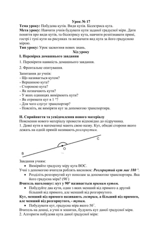 Урок № 17
Тема уроку: Побудова кутів. Види кутів. Бісектриса кута.
Мета уроку: Навчити учнів будувати кути заданої градусної міри. Дати
поняття про види кутів, та бісектрису кута, навчити розпізнавати прямі,
гострі і тупі кути на рисунках та визначати вид кута за його градусною
мірою.
Тип уроку: Урок засвоєння нових знань.
Хід уроку
І. Перевірка домашнього завдання
1. Перевірити наявність домашнього завдання.
2. Фронтальне опитування.
Запитання до учнів:
- Що називається кутом?
- Вершиною кута?
- Стороною кута?
- Як позначають кути?
- У яких одиницях вимірюють кути?
- Як отримати кут в 1 °?
- Для чого слугує транспортир?
- Поясніть, як виміряти кут за допомогою транспортира.
II. Сприйняття та усвідомлення нового матеріалу
Пояснення нового матеріалу провести відповідно до підручника.
1. Деякі кути в математиці мають свою назву. Кут, обидві сторони якого
лежать на одній прямій називають розгорнутим.
Завдання учням:
 Виміряйте градусну міру кута ВОС.
Учні з допомогою вчителя роблять висновок: Розгорнутий кут має 180 °.
 Розділіть розгорнутий кут пополам за допомогою транспортира. Яка
його градусна міра? (90◦
)
Вчитель наголошує: кут у 90° називається прямим кутом.
 Побудуйте два кути, один з яких менший від прямого а другий
більший від прямого, але менший від розгорнутого.
Кут, менший від прямого називають гострим, а більший від прямого,
але менший від розгорнутого, - тупим.
 Побудувати кут, градусна міра якого 50○
.
Вчитель на дошці, а учні в зошитах, будують кут даної градусної міри.
2. Алгоритм побудови кута даної градусної міри:
 